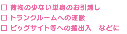 荷物の少ない単身のお引越し、トランクルームへの運搬、ビッグサイト等への搬出入などに